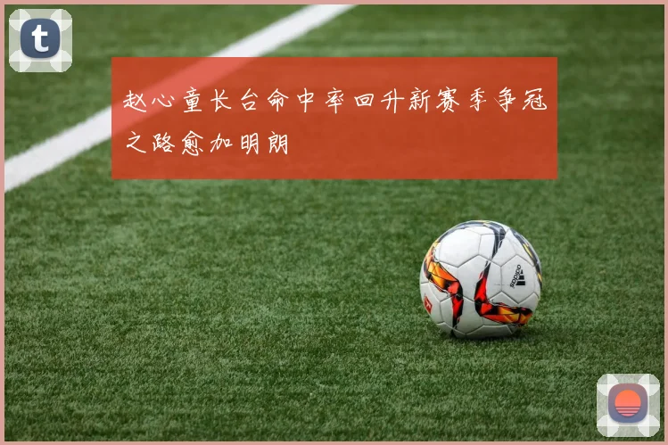 赵心童长台命中率回升新赛季争冠之路愈加明朗