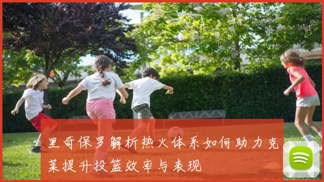 里奇保罗解析热火体系如何助力克莱提升投篮效率与表现