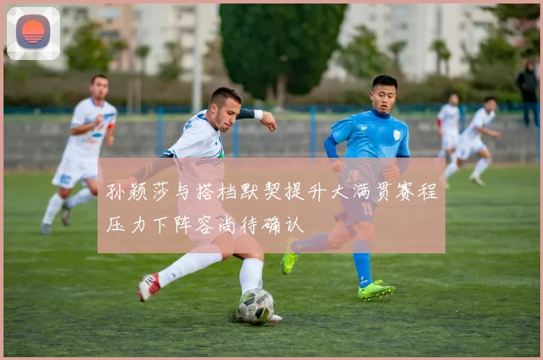 孙颖莎与搭档默契提升大满贯赛程压力下阵容尚待确认