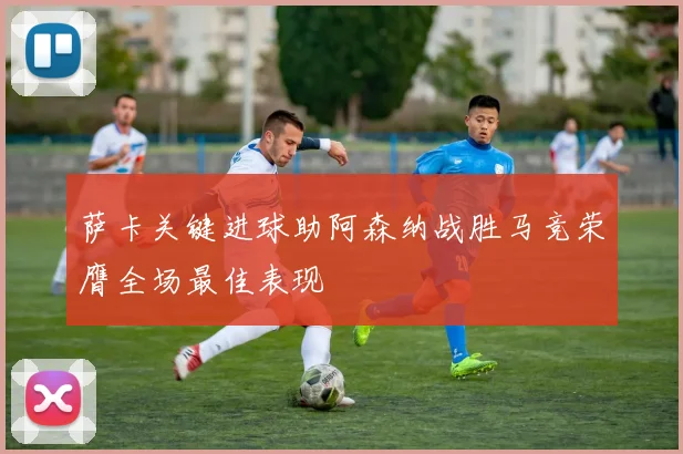 萨卡关键进球助阿森纳战胜马竞荣膺全场最佳表现