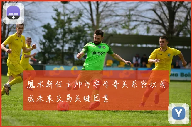 魔术新任主帅与字母哥关系密切或成未来交易关键因素