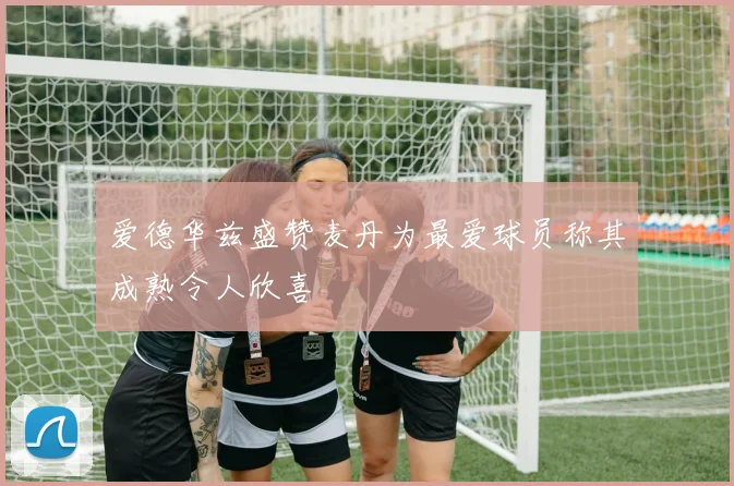爱德华兹盛赞麦丹为最爱球员称其成熟令人欣喜