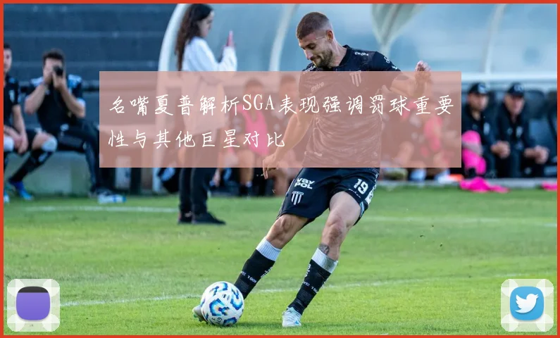 名嘴夏普解析SGA表现强调罚球重要性与其他巨星对比