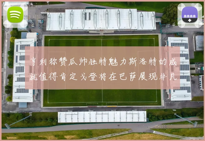 亨利称赞瓜帅独特魅力斯洛特的成就值得肯定戈登将在巴萨展现非凡才华