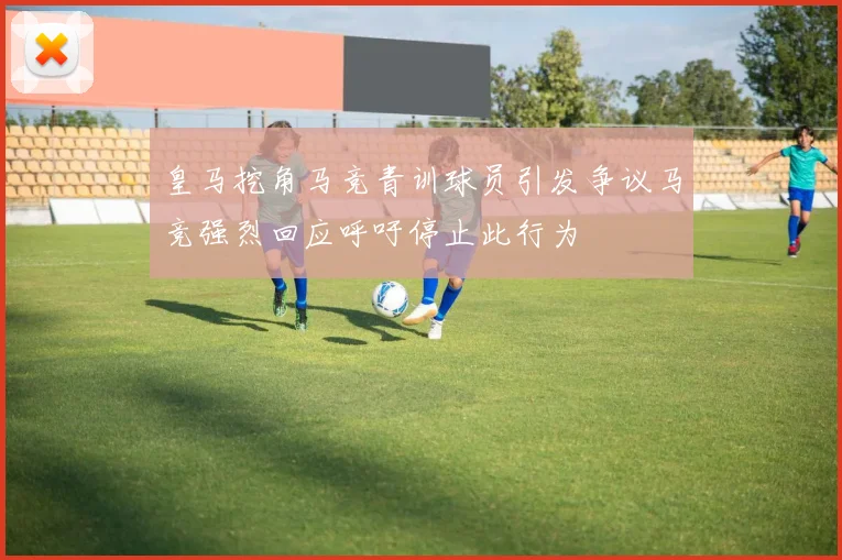 皇马挖角马竞青训球员引发争议马竞强烈回应呼吁停止此行为