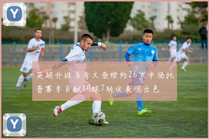 英超升班马考文垂续约26岁中场托普赛季贡献10球7助攻表现出色