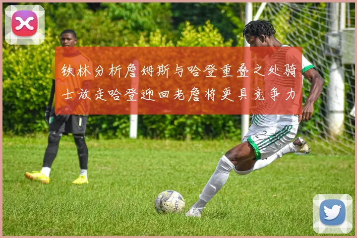 铁林分析詹姆斯与哈登重叠之处骑士放走哈登迎回老詹将更具竞争力