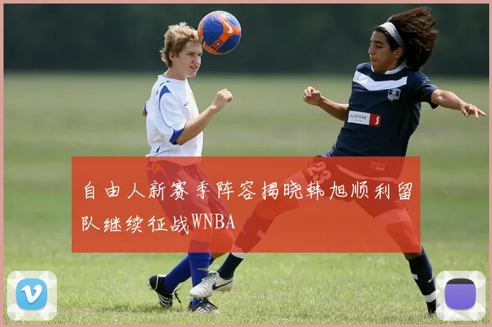 自由人新赛季阵容揭晓韩旭顺利留队继续征战WNBA