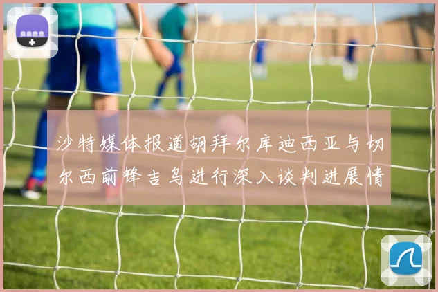 沙特媒体报道胡拜尔库迪西亚与切尔西前锋吉乌进行深入谈判进展情况