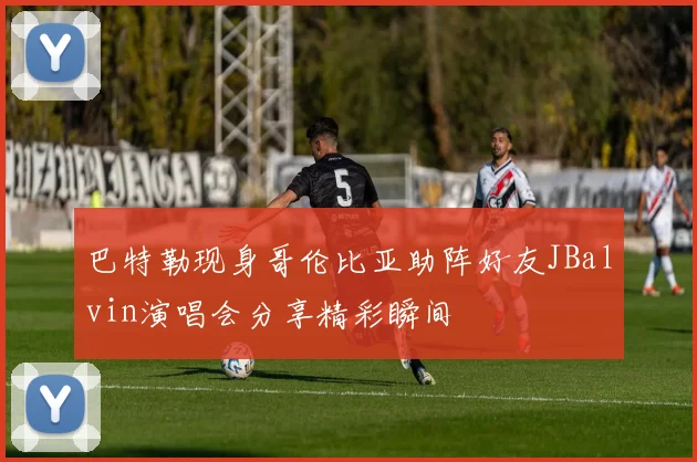 巴特勒现身哥伦比亚助阵好友JBalvin演唱会分享精彩瞬间